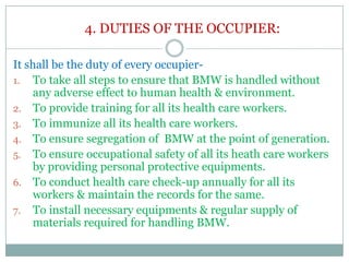 4. DUTIES OF THE OCCUPIER:
It shall be the duty of every occupier1. To take all steps to ensure that BMW is handled without
any adverse effect to human health & environment.
2. To provide training for all its health care workers.
3. To immunize all its health care workers.
4. To ensure segregation of BMW at the point of generation.
5. To ensure occupational safety of all its heath care workers
by providing personal protective equipments.
6. To conduct health care check-up annually for all its
workers & maintain the records for the same.
7. To install necessary equipments & regular supply of
materials required for handling BMW.

 