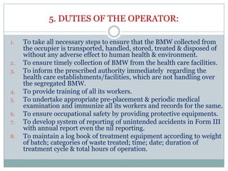 5. DUTIES OF THE OPERATOR:
1.

2.
3.

4.
5.
6.
7.
8.

To take all necessary steps to ensure that the BMW collected from
the occupier is transported, handled, stored, treated & disposed of
without any adverse effect to human health & environment.
To ensure timely collection of BMW from the health care facilities.
To inform the prescribed authority immediately regarding the
health care establishments/facilities, which are not handling over
the segregated BMW.
To provide training of all its workers.
To undertake appropriate pre-placement & periodic medical
examination and immunize all its workers and records for the same.
To ensure occupational safety by providing protective equipments.
To develop system of reporting of unintended accidents in Form III
with annual report even the nil reporting.
To maintain a log book of treatment equipment according to weight
of batch; categories of waste treated; time; date; duration of
treatment cycle & total hours of operation.

 