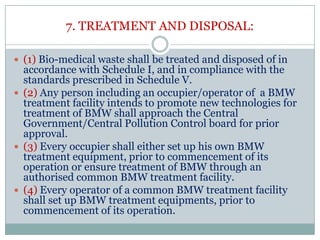 7. TREATMENT AND DISPOSAL:
 (1) Bio-medical waste shall be treated and disposed of in

accordance with Schedule I, and in compliance with the
standards prescribed in Schedule V.
 (2) Any person including an occupier/operator of a BMW
treatment facility intends to promote new technologies for
treatment of BMW shall approach the Central
Government/Central Pollution Control board for prior
approval.
 (3) Every occupier shall either set up his own BMW
treatment equipment, prior to commencement of its
operation or ensure treatment of BMW through an
authorised common BMW treatment facility.
 (4) Every operator of a common BMW treatment facility
shall set up BMW treatment equipments, prior to
commencement of its operation.

 
