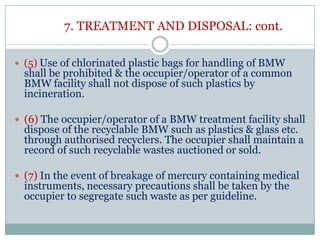 7. TREATMENT AND DISPOSAL: cont.
 (5) Use of chlorinated plastic bags for handling of BMW

shall be prohibited & the occupier/operator of a common
BMW facility shall not dispose of such plastics by
incineration.

 (6) The occupier/operator of a BMW treatment facility shall

dispose of the recyclable BMW such as plastics & glass etc.
through authorised recyclers. The occupier shall maintain a
record of such recyclable wastes auctioned or sold.

 (7) In the event of breakage of mercury containing medical

instruments, necessary precautions shall be taken by the
occupier to segregate such waste as per guideline.

 