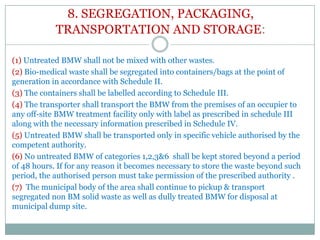 8. SEGREGATION, PACKAGING,
TRANSPORTATION AND STORAGE:
(1) Untreated BMW shall not be mixed with other wastes.
(2) Bio-medical waste shall be segregated into containers/bags at the point of
generation in accordance with Schedule II.
(3) The containers shall be labelled according to Schedule III.
(4) The transporter shall transport the BMW from the premises of an occupier to
any off-site BMW treatment facility only with label as prescribed in schedule III
along with the necessary information prescribed in Schedule IV.
(5) Untreated BMW shall be transported only in specific vehicle authorised by the
competent authority.
(6) No untreated BMW of categories 1,2,3&6 shall be kept stored beyond a period
of 48 hours. If for any reason it becomes necessary to store the waste beyond such
period, the authorised person must take permission of the prescribed authority .
(7) The municipal body of the area shall continue to pickup & transport
segregated non BM solid waste as well as dully treated BMW for disposal at
municipal dump site.

 