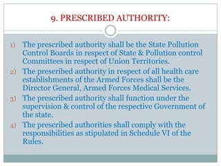 9. PRESCRIBED AUTHORITY:
The prescribed authority shall be the State Pollution
Control Boards in respect of State & Pollution control
Committees in respect of Union Territories.
2) The prescribed authority in respect of all health care
establishments of the Armed Forces shall be the
Director General, Armed Forces Medical Services.
3) The prescribed authority shall function under the
supervision & control of the respective Government of
the state.
4) The prescribed authorities shall comply with the
responsibilities as stipulated in Schedule VI of the
Rules.
1)

 