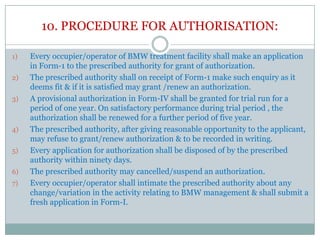 10. PROCEDURE FOR AUTHORISATION:
1)

2)
3)

4)
5)
6)
7)

Every occupier/operator of BMW treatment facility shall make an application
in Form-1 to the prescribed authority for grant of authorization.
The prescribed authority shall on receipt of Form-1 make such enquiry as it
deems fit & if it is satisfied may grant /renew an authorization.
A provisional authorization in Form-IV shall be granted for trial run for a
period of one year. On satisfactory performance during trial period , the
authorization shall be renewed for a further period of five year.
The prescribed authority, after giving reasonable opportunity to the applicant,
may refuse to grant/renew authorization & to be recorded in writing.
Every application for authorization shall be disposed of by the prescribed
authority within ninety days.
The prescribed authority may cancelled/suspend an authorization.
Every occupier/operator shall intimate the prescribed authority about any
change/variation in the activity relating to BMW management & shall submit a
fresh application in Form-I.

 