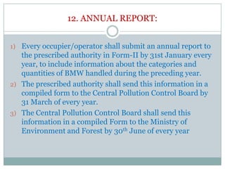 12. ANNUAL REPORT:
1) Every occupier/operator shall submit an annual report to

the prescribed authority in Form-II by 31st January every
year, to include information about the categories and
quantities of BMW handled during the preceding year.
2) The prescribed authority shall send this information in a
compiled form to the Central Pollution Control Board by
31 March of every year.
3) The Central Pollution Control Board shall send this
information in a compiled Form to the Ministry of
Environment and Forest by 30th June of every year

 