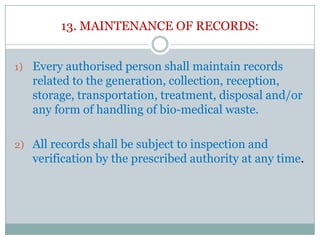 13. MAINTENANCE OF RECORDS:
1) Every authorised person shall maintain records

related to the generation, collection, reception,
storage, transportation, treatment, disposal and/or
any form of handling of bio-medical waste.
2) All records shall be subject to inspection and

verification by the prescribed authority at any time.

 