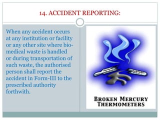 14. ACCIDENT REPORTING:
When any accident occurs
at any institution or facility
or any other site where biomedical waste is handled
or during transportation of
such waste, the authorised
person shall report the
accident in Form-III to the
prescribed authority
forthwith.

 