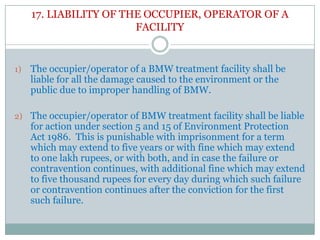 17. LIABILITY OF THE OCCUPIER, OPERATOR OF A
FACILITY

1)

The occupier/operator of a BMW treatment facility shall be
liable for all the damage caused to the environment or the
public due to improper handling of BMW.

2) The occupier/operator of BMW treatment facility shall be liable

for action under section 5 and 15 of Environment Protection
Act 1986. This is punishable with imprisonment for a term
which may extend to five years or with fine which may extend
to one lakh rupees, or with both, and in case the failure or
contravention continues, with additional fine which may extend
to five thousand rupees for every day during which such failure
or contravention continues after the conviction for the first
such failure.

 