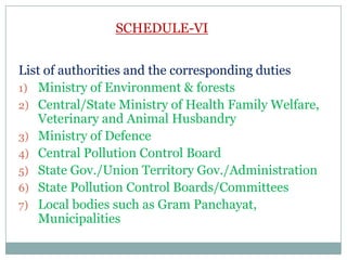 SCHEDULE-VI
List of authorities and the corresponding duties
1) Ministry of Environment & forests
2) Central/State Ministry of Health Family Welfare,
Veterinary and Animal Husbandry
3) Ministry of Defence
4) Central Pollution Control Board
5) State Gov./Union Territory Gov./Administration
6) State Pollution Control Boards/Committees
7) Local bodies such as Gram Panchayat,
Municipalities

 