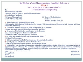 Bio-Medical Waste (Management and Handling) Rules, 2011
FORM I
APPLICATION FOR AUTHORISATION
(To be submitted in duplicate.)

To
The Prescribed Authority
(Name of the State Govt/UT Administration) Address.
1. Particulars of Applicant
(i) Name of the Applicant
(In block letters & in full)

(ii) Name of the Institution:
Address:
Tele No., Fax No. Telex No.

2. Activity for which authorisation is sought:
(i) Generation (ii) Collection (iii) Reception (iv) Storage (v) Transportation (vi) Treatment (vii) Disposal (viii) Any
other form of handling
3. Please state whether applying for fresh authorisation or for renewal:
(In case of renewal previous authorisation-number and date)
4. (i) Address of the institution handling bio-medical wastes:
(ii) Address of the place of the treatment facility:
(iii) Address of the place of disposal of the waste:
5. (i) Mode of transportation (in any) of bio-medical waste:
(ii) Mode(s) of treatment:
6. Brief description of method of treatment and disposal (attach details):
7. (i) Category (see Schedule 1) of waste to be handled
(ii) Quantity of waste (category-wise) to be handled per month
8. Declaration; I do hereby declare that the statements made and information given above are true to the best of
my knowledge and belief and that I have not concealed any information. I do also hereby undertake to provide any
further information sought by the prescribed authority in relation to these rules and to fulfil any conditions
stipulated by the prescribed authority.
Date :
Signature of
the Applicant
Place :
Designation of
the Applicant

 