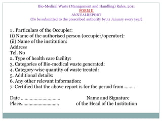 Bio-Medical Waste (Management and Handling) Rules, 2011
FORM II
ANNUALREPORT
(To be submitted to the prescribed authority by 31 January every year)

1 . Particulars of the Occupier:
(i) Name of the authorised person (occupier/operator):
(ii) Name of the institution:
Address
Tel. No
2. Type of health care facility:
3. Categories of Bio-medical waste generated:
4. Category-wise quantity of waste treated:
5. Additional details:
6. Any other relevant information:
7. Certified that the above report is for the period from………
Date ...............................
Place..............................

Name and Signature
of the Head of the Institution

 