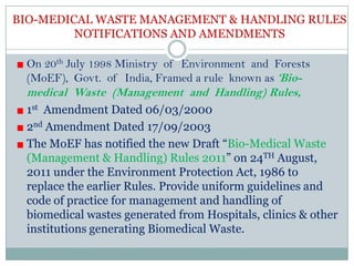 BIO-MEDICAL WASTE MANAGEMENT & HANDLING RULES
NOTIFICATIONS AND AMENDMENTS
On 20th July 1998 Ministry of Environment and Forests
(MoEF), Govt. of India, Framed a rule known as ‘Bio-

medical Waste (Management and Handling) Rules,
1st Amendment Dated 06/03/2000
2nd Amendment Dated 17/09/2003
The MoEF has notified the new Draft “Bio-Medical Waste
(Management & Handling) Rules 2011” on 24TH August,
2011 under the Environment Protection Act, 1986 to
replace the earlier Rules. Provide uniform guidelines and
code of practice for management and handling of
biomedical wastes generated from Hospitals, clinics & other
institutions generating Biomedical Waste.

 