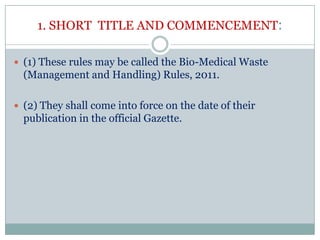 1. SHORT TITLE AND COMMENCEMENT:
 (1) These rules may be called the Bio-Medical Waste

(Management and Handling) Rules, 2011.
 (2) They shall come into force on the date of their

publication in the official Gazette.

 