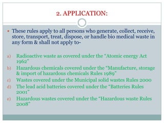 2. APPLICATION:
 These rules apply to all persons who generate, collect, receive,

store, transport, treat, dispose, or handle bio medical waste in
any form & shall not apply to-

a)
b)
c)
d)

e)

Radioactive waste as covered under the “Atomic energy Act
1962”
Hazardous chemicals covered under the “Manufacture, storage
& import of hazardous chemicals Rules 1989”
Wastes covered under the Municipal solid wastes Rules 2000
The lead acid batteries covered under the “Batteries Rules
2001”
Hazardous wastes covered under the “Hazardous waste Rules
2008”

 