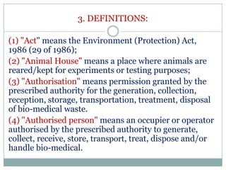 3. DEFINITIONS:
(1) "Act" means the Environment (Protection) Act,
1986 (29 of 1986);
(2) "Animal House" means a place where animals are
reared/kept for experiments or testing purposes;
(3) "Authorisation" means permission granted by the
prescribed authority for the generation, collection,
reception, storage, transportation, treatment, disposal
of bio-medical waste.
(4) "Authorised person" means an occupier or operator
authorised by the prescribed authority to generate,
collect, receive, store, transport, treat, dispose and/or
handle bio-medical.

 