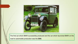 The first car which BMW successfully produced and the car which launched BMW on the
road to automobile production was the DIXI.
 
