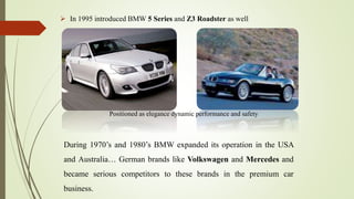  In 1995 introduced BMW 5 Series and Z3 Roadster as well
Positioned as elegance dynamic performance and safety
During 1970’s and 1980’s BMW expanded its operation in the USA
and Australia… German brands like Volkswagen and Mercedes and
became serious competitors to these brands in the premium car
business.
 