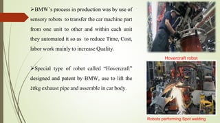 BMW’s process in production was by use of
sensory robots to transfer the car machine part
from one unit to other and within each unit
they automated it so as to reduce Time, Cost,
labor work mainly to increase Quality.
Special type of robot called “Hovercraft”
designed and patent by BMW, use to lift the
20kg exhaust pipe and assemble in car body.
Robots performing Spot welding
Hovercraft robot
 