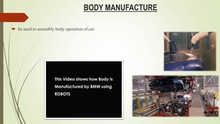 BODY MANUFACTURE
 Its used to assembly body operation of car.
This Video shows how Body is
Manufactured by BMW using
ROBOTS
 