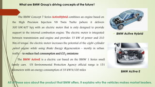 BMW Active E
• BMW Active Hybrid
The BMW Concept 7 Series ActiveHybrid combines an engine based on
the High Precision Injection V8 Twin Turbo (where it delivers
300 kW/407 hp) with an electric motor that is only designed to provide
support to the internal combustion engine. The electric motor is integrated
between transmission and engine and provides 15 kW of power and 210
Nm of torque. the electric motor increases the potential of the eight-cylinder
petrol engine while using Brake Energy Regeneration – mostly in urban
traffic – to reduce fuel consumption and CO2 emissions
The BMW ActiveE is a electric car based on the BMW 1 Series small
family cars. US Environmental Protection Agency official range is 151
kilometers with an energy consumption of 33 kW·h/100 miles
What are BMW Group's driving concepts of the future?
 