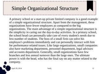 Tuesday, April 29, 2014 hmftj 12
Simple Organizational StructureSimple Organizational Structure
A primary school or a start-up private limited company is a good example
of a simple organizational structure. Apart from the management, these
organizations have fewer employees as compared to the big
organizations. The main advantage of a simple organizational structure is
the simplicity in caring out the day-to-day activities. In a primary school,
the school head can personally take care of every student's needs due to
less number of students. The boss of a small firm can solve his
employee's problems immediately and can personally interact with him
for performance related issues. Like large organizations, small companies
also have marketing department, personnel department, legal advisors
and accounts department. Generally, small organizations have few
branches and less annual turnover than the large ones. The ultimate
power is with the head, who has the final say on any matter related to the
company.
 