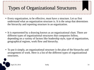 Tuesday, April 29, 2014 hmftj 14
Types of Organizational StructuresTypes of Organizational Structures
● Every organization, to be effective, must have a structure. Let us first
understand what an organization structure is. It is the setup that determines
the hierarchy and reporting structure in an organization.
● It is represented by a drawing known as an organizational chart. There are
different types of organizational structures that companies follow,
depending on a variety of factors like leadership style, type of organization,
geographical regions, work flow and hierarchy.
● To put it simply, an organizational structure is the plan of the hierarchy and
arrangement of work. Here is a list of the different types of organizational
structures.
 