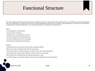 Tuesday, April 29, 2014 hmftj 18
Functional StructureFunctional Structure
This kind of organizational structure classifies people according to the function they perform in their professional life or according to the functions performed by
them in the organization. The organization chart for a functional organization consists of a Vice President, a Sales Department, a Customer Service Department,
an Engineering or Production Department, an Accounting Department, an Administration Department, etc.
Merits
It has high degrees of specialization.
It has clear lines of authority.
It facilitates easy accountability for the work.
It accords a high level of speed and efficiency.
The need for duplication of work is eliminated.
All the functions command equal importance.
Demerits
Communication has several barriers which makes coordination difficult.
More focus is laid on individuals rather than the organization.
The decisions taken by a single person may not always work in favor of the organization.
As the organization expands, it gets difficult to exercise control on its operations.
There may be lack of teamwork between different departments or units.
As all the functions are separated, employees may not gain knowledge about other specializations.
 