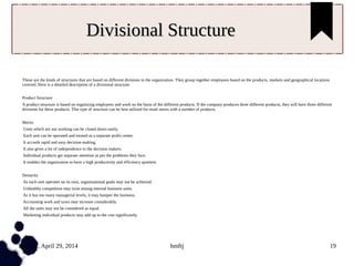 Tuesday, April 29, 2014 hmftj 19
Divisional StructureDivisional Structure
These are the kinds of structures that are based on different divisions in the organization. They group together employees based on the products, markets and geographical locations
covered. Here is a detailed description of a divisional structure.
Product Structure
A product structure is based on organizing employees and work on the basis of the different products. If the company produces three different products, they will have three different
divisions for these products. This type of structure can be best utilized for retail stores with a number of products.
Merits
Units which are not working can be closed down easily.
Each unit can be operated and treated as a separate profit center.
It accords rapid and easy decision-making.
It also gives a lot of independence to the decision makers.
Individual products get separate attention as per the problems they face.
It enables the organization to have a high productivity and efficiency quotient.
Demerits
As each unit operates on its own, organizational goals may not be achieved.
Unhealthy competition may exist among internal business units.
As it has too many managerial levels, it may hamper the business.
Accounting work and taxes may increase considerably.
All the units may not be considered as equal.
Marketing individual products may add up to the cost significantly.
 