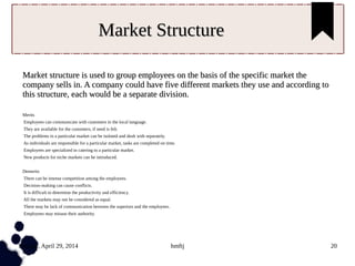 Tuesday, April 29, 2014 hmftj 20
Market StructureMarket Structure
Market structure is used to group employees on the basis of the specific market theMarket structure is used to group employees on the basis of the specific market the
company sells in. A company could have five different markets they use and according tocompany sells in. A company could have five different markets they use and according to
this structure, each would be a separate division.this structure, each would be a separate division.
Merits
Employees can communicate with customers in the local language.
They are available for the customers, if need is felt.
The problems in a particular market can be isolated and dealt with separately.
As individuals are responsible for a particular market, tasks are completed on time.
Employees are specialized in catering to a particular market.
New products for niche markets can be introduced.
Demerits
There can be intense competition among the employees.
Decision-making can cause conflicts.
It is difficult to determine the productivity and efficiency.
All the markets may not be considered as equal.
There may be lack of communication between the superiors and the employees.
Employees may misuse their authority.
 