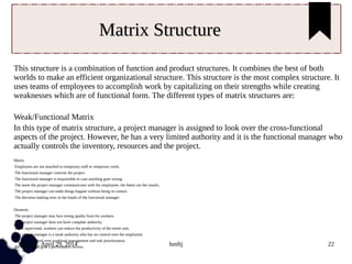 Tuesday, April 29, 2014 hmftj 22
Matrix StructureMatrix Structure
This structure is a combination of function and product structures. It combines the best of both
worlds to make an efficient organizational structure. This structure is the most complex structure. It
uses teams of employees to accomplish work by capitalizing on their strengths while creating
weaknesses which are of functional form. The different types of matrix structures are:
Weak/Functional Matrix
In this type of matrix structure, a project manager is assigned to look over the cross-functional
aspects of the project. However, he has a very limited authority and it is the functional manager who
actually controls the inventory, resources and the project.
Merits
Employees are not attached to temporary staff or temporary work.
The functional manager controls the project.
The functional manager is responsible in case anything goes wrong.
The more the project manager communicates with the employees, the better are the results.
The project manager can make things happen without being in control.
The decision-making rests in the hands of the functional manager.
Demerits
The project manager may face strong apathy from his workers.
The project manager does not have complete authority.
If not supervised, workers can reduce the productivity of the entire unit.
The project manager is a weak authority who has no control over the employees.
He has no control over workload management and task prioritization.
He cannot even give a performance review.
 