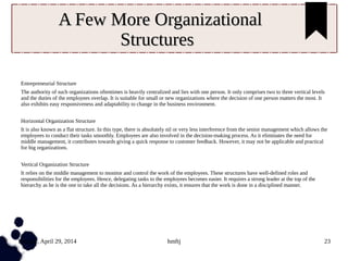 Tuesday, April 29, 2014 hmftj 23
A Few More OrganizationalA Few More Organizational
StructuresStructures
Entrepreneurial Structure
The authority of such organizations oftentimes is heavily centralized and lies with one person. It only comprises two to three vertical levels
and the duties of the employees overlap. It is suitable for small or new organizations where the decision of one person matters the most. It
also exhibits easy responsiveness and adaptability to change in the business environment.
Horizontal Organization Structure
It is also known as a flat structure. In this type, there is absolutely nil or very less interference from the senior management which allows the
employees to conduct their tasks smoothly. Employees are also involved in the decision-making process. As it eliminates the need for
middle management, it contributes towards giving a quick response to customer feedback. However, it may not be applicable and practical
for big organizations.
Vertical Organization Structure
It relies on the middle management to monitor and control the work of the employees. These structures have well-defined roles and
responsibilities for the employees. Hence, delegating tasks to the employees becomes easier. It requires a strong leader at the top of the
hierarchy as he is the one to take all the decisions. As a hierarchy exists, it ensures that the work is done in a disciplined manner.
 