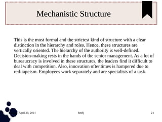 Tuesday, April 29, 2014 hmftj 24
Mechanistic StructureMechanistic Structure
This is the most formal and the strictest kind of structure with a clear
distinction in the hierarchy and roles. Hence, these structures are
vertically oriented. The hierarchy of the authority is well-defined.
Decision-making rests in the hands of the senior management. As a lot of
bureaucracy is involved in these structures, the leaders find it difficult to
deal with competition. Also, innovation oftentimes is hampered due to
red-tapeism. Employees work separately and are specialists of a task.
 