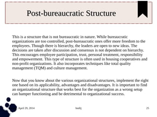 Tuesday, April 29, 2014 hmftj 25
Post-bureaucratic StructurePost-bureaucratic Structure
This is a structure that is not bureaucratic in nature. While bureaucratic
organizations are too controlled, post-bureaucratic ones offer more freedom to the
employees. Though there is hierarchy, the leaders are open to new ideas. The
decisions are taken after discussion and consensus is not dependent on hierarchy.
This encourages employee participation, trust, personal treatment, responsibility
and empowerment. This type of structure is often used in housing cooperatives and
non-profit organizations. It also incorporates techniques like total quality
management (TQM) and culture management.
Now that you know about the various organizational structures, implement the right
one based on its applicability, advantages and disadvantages. It is important to find
an organizational structure that works best for the organization as a wrong setup
can hamper functioning and be detrimental to organizational success.
 