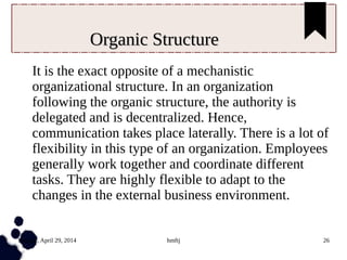 Tuesday, April 29, 2014 hmftj 26
Organic StructureOrganic Structure
It is the exact opposite of a mechanistic
organizational structure. In an organization
following the organic structure, the authority is
delegated and is decentralized. Hence,
communication takes place laterally. There is a lot of
flexibility in this type of an organization. Employees
generally work together and coordinate different
tasks. They are highly flexible to adapt to the
changes in the external business environment.
 