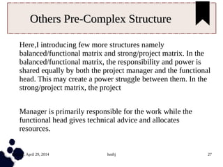 Tuesday, April 29, 2014 hmftj 27
Others Pre-Complex StructureOthers Pre-Complex Structure
Here,I introducing few more structures namely
balanced/functional matrix and strong/project matrix. In the
balanced/functional matrix, the responsibility and power is
shared equally by both the project manager and the functional
head. This may create a power struggle between them. In the
strong/project matrix, the project
Manager is primarily responsible for the work while the
functional head gives technical advice and allocates
resources.
 