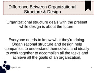 Tuesday, April 29, 2014 hmftj 4
Difference Between OrganizationalDifference Between Organizational
Structure & DesignStructure & Design
Organizational structure deals with the present
while design is about the future.
Everyone needs to know what they're doing.
Organizational structure and design help
companies to understand themselves and ideally
to work together to accomplish all the tasks and
achieve all the goals of an organization.
 