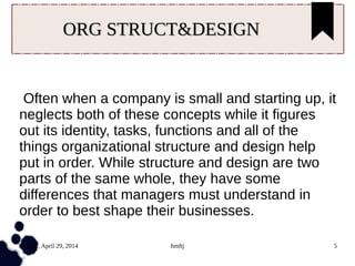 Tuesday, April 29, 2014 hmftj 5
ORG STRUCT&DESIGNORG STRUCT&DESIGN
Often when a company is small and starting up, it
neglects both of these concepts while it figures
out its identity, tasks, functions and all of the
things organizational structure and design help
put in order. While structure and design are two
parts of the same whole, they have some
differences that managers must understand in
order to best shape their businesses.
 