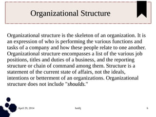 Tuesday, April 29, 2014 hmftj 6
Organizational StructureOrganizational Structure
Organizational structure is the skeleton of an organization. It is
an expression of who is performing the various functions and
tasks of a company and how these people relate to one another.
Organizational structure encompasses a list of the various job
positions, titles and duties of a business, and the reporting
structure or chain of command among them. Structure is a
statement of the current state of affairs, not the ideals,
intentions or betterment of an organizations. Organizational
structure does not include "shoulds.shoulds."
 