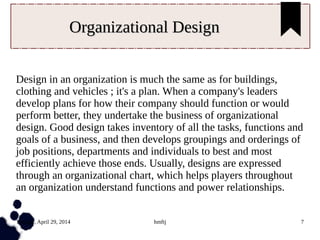 Tuesday, April 29, 2014 hmftj 7
Organizational DesignOrganizational Design
Design in an organization is much the same as for buildings,
clothing and vehicles ; it's a plan. When a company's leaders
develop plans for how their company should function or would
perform better, they undertake the business of organizational
design. Good design takes inventory of all the tasks, functions and
goals of a business, and then develops groupings and orderings of
job positions, departments and individuals to best and most
efficiently achieve those ends. Usually, designs are expressed
through an organizational chart, which helps players throughout
an organization understand functions and power relationships.
 