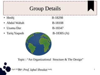 Tuesday, April 29, 2014 hmftj 1
Group DetailsGroup Details
● Hmftj B-18298
● Abdul Wahab B-18108
● Usama Dar B-18347
● Tariq Yaqoob B-18305 (A)
Topic : “An Organizational Structure & The Design”
To : Prof. Iqbal Shoukat
 