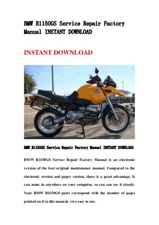 BMW R1150GS Service Repair Factory
Manual INSTANT DOWNLOAD
INSTANT DOWNLOAD
BMW R1150GS Service Repair Factory Manual INSTANT DOWNLOAD
BMW R1150GS Service Repair Factory Manual is an electronic
version of the best original maintenance manual. Compared to the
electronic version and paper version, there is a great advantage. It
can zoom in anywhere on your computer, so you can see it clearly.
Your BMW R1150GS parts correspond with the number of pages
printed on it in this manual, very easy to use.
 