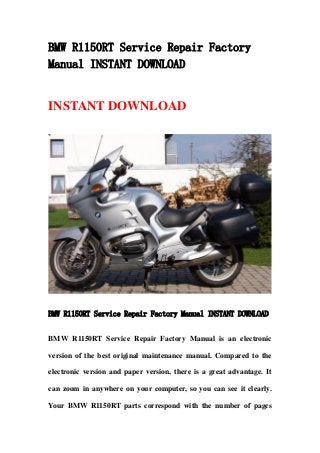 BMW R1150RT Service Repair Factory
Manual INSTANT DOWNLOAD
INSTANT DOWNLOAD
BMW R1150RT Service Repair Factory Manual INSTANT DOWNLOAD
BMW R1150RT Service Repair Factory Manual is an electronic
version of the best original maintenance manual. Compared to the
electronic version and paper version, there is a great advantage. It
can zoom in anywhere on your computer, so you can see it clearly.
Your BMW R1150RT parts correspond with the number of pages
 