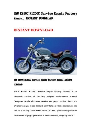 BMW R850C R1200C Service Repair Factory
Manual INSTANT DOWNLOAD
INSTANT DOWNLOAD
BMW R850C R1200C Service Repair Factory Manual INSTANT
DOWNLOAD
BMW R850C R1200C Service Repair Factory Manual is an
electronic version of the best original maintenance manual.
Compared to the electronic version and paper version, there is a
great advantage. It can zoom in anywhere on your computer, so you
can see it clearly. Your BMW R850C R1200C parts correspond with
the number of pages printed on it in this manual, very easy to use.
 