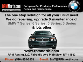The one stop solution for all your  BMW  need.  We do repairing, upgrade & maintenance of  BMW 7 Series, 6 Series, 5 Series, 3 Series  & lots other. Phone:  (516) 870-0351  E-mail:   [email_address] www.rpmnorth.com RPM Racing,120, Fairchild Ave Plainview, NY-11803 European Car Products, Performance, Repair and maintenance www.rpmnorth.com 