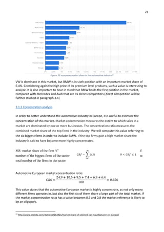 21
Figure 20: european market share in the automotive industry24
VW is dominant in this market, but BMW is in sixth position with an important market share of
6.4%. Considering again the high price of its premium level products, such a value is interesting to
analyze. It is also important to bear in mind that BMW holds the first position in the market,
compared with Mercedes and Audi that are its direct competitors (direct competition will be
further studied in paragraph 3.4)
3.1.2 Concentration analysis
In order to better understand the automotive industry in Europe, it is useful to estimate the
concentration of this market. Market concentration measures the extent to which sales in a
market are dominated by one or more businesses. The concentration ratio measures the
combined market share of the top firms in the industry. We will compute this value referring to
the six biggest firms in order to include BMW. If the top firms gain a high market share the
industry is said to have become more highly concentrated.
MS: market share of the firm “i” f:
number of the biggest firms of the sector n:
total number of the firms in the sector
Automotive European market concentration ratio:
𝐶𝑅6 =
24.9 + 10.5 + 9.5 + 7.4 + 6.9 + 6.4
100
= 0.656
This value states that the automotive European market is highly concentrate, as not only many
different firms operates in, but also the first six of them share a large part of the total market. If
the market concentration ratio has a value between 0,5 and 0,8 the market reference is likely to
be an oligopoly.
24
http://www.statista.com/statistics/263421/market-share-of-selected-car-maunfacturers-in-europe/
 