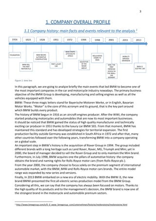 3
1. COMPANY OVERALL PROFILE
1.1 Company history: main facts and events relevant to the analysis 1
Figure 1: time line
In this paragraph, we are going to analyze briefly the main events that led BMW to become one of
the most important companies in the car and motorcycle industry nowadays. The primary business
objective of the BMW Group is developing, manufacturing and selling engines as well as all the
vehicles equipped with them.
BMW: These three magic letters stand for Bayerische Motoren Werke, or in English, Bavarian
Motor Works. "Motor" is the core of this acronym and its ground, that is the key part around
which BMW builds every product.
The history of BMW begun in 1916 as an aircraft engines producer. After the WWI, the company
started producing motorcycles and automobiles that are now its most important businesses.
It should be noticed that BMW gained the status of high quality manufacturer and technically
exciting car producer in 1951 thanks to the luxury car BMW 501. From that moment, BMW has
maintained this standard and has developed strategies for territorial expansion. The first
production facility outside Germany was established in South Africa in 1972 and after that, many
other countries followed over the following years, transforming BMW into a company operating
on a global scale.
An important step in BMW’s history is the acquisition of Rover Group in 1994. The group included
different brands with a long heritage such as Land Rover, Rover, MG, Triumph and Mini, yet in
2000, the board of manager decided to sell the Rover Group and to only maintain the Mini brand.
Furthermore, in July 1998, BMW acquires one the pillars of automotive history: the company
obtains the brand and naming rights for Rolls-Royce motor cars (from Rolls-Royce plc.).
From the year 2000, the company choose to focus solely on the premium segment of international
automobile market, with the BMW, MINI and Rolls-Royce motor cars brands. The entire model
range was expanded by new series and versions.
Finally, In 2013 BMW embarked on a new era of electric mobility. With the BMW i3, the new
brand BMWi presented the first all-electric series-production model from the BMW Group.
Considering all this, we can say that the company has always been focused on motors. Thanks to
the high quality of its products and to the management’s decision, the BMW brand is now one of
the strongest brand in the motorcycle and automobile premium sectors.
1 http://www.bmwgroup.com/e/0_0_www_bmwgroup_com/unternehmen/historie/meilensteine/meilensteine.html
 