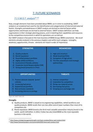 46
7. FUTURE SCENARIOS
7.1 S.W.O.T. analysis43 44
Now, enough elements have been provided about BMW, so it is time to stocktaking. SWOT
analysis is an analytical tool used for the identification and categorization of internal and external
factors. Strengths and weaknesses in SWOT analysis are termed as internal factors while
opportunities and threats are termed as external factors. SWOT analysis definition can help
organizations in their strategic planning process, and in matching their capabilities and resources
to the competitive environment in which its operations are carried out.
Our SWOT analysis is focused on the main business of BMW Group: BMW automotive. We recall
elements already analyzed in the previous chapters and within each category –strengths,
weakness, opportunities, threats- elements are listed in order of importance.
STRENGTHS
1) Quality products
2) Brand reputation
3) Diversified product portfolio
4) Highly skilled workforce
5) Environment friendly vehicles
6) Corporate Social Responsibility (CSR)
7) Strong brand presence in China
WEAKNESSES
1) High cost structure
2) Weak brand portfolio
3) Perception of high prices
4) Too few acquisitions and strategic
partnerships
OPPORTUNITIES
1) Positive attitude towards “green”
vehicles
2) Increasing fuel prices
3) Expand brand portfolio
4) New emission standards
5) Increasing interest in ecology
THREATS
1) Intense competition
2) Innovation by competitors
3) Rising raw material prices
4) Decreasing fuel prices
5) Growing euro exchange rate
Figure 49: SWOT ANALYSIS
Strengths
1) Quality products. BMW is valued on its engineering capabilities, skilled workforce and
quality products. BMW recalls their cars less often and at lower numbers than most of its
competitors do.
2) Brand reputation. BMW brand is the third most valuable automotive industry brand in the
world , worth $29 billion. In 2012, Forbes has also listed BMW as the most reputable
business in the world.
43
http://www.strategicmanagementinsight.com/swot-analyses/bmw-swot-analysis.html
44
http://www.freeswotanalysis.com/automobile/636-bmw-swot-analysis.html
 