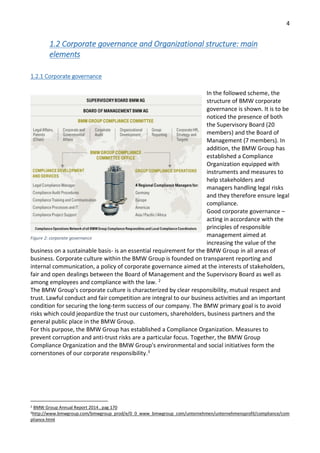 4
1.2 Corporate governance and Organizational structure: main
elements
1.2.1 Corporate governance
In the followed scheme, the
structure of BMW corporate
governance is shown. It is to be
noticed the presence of both
the Supervisory Board (20
members) and the Board of
Management (7 members). In
addition, the BMW Group has
established a Compliance
Organization equipped with
instruments and measures to
help stakeholders and
managers handling legal risks
and they therefore ensure legal
compliance.
Good corporate governance –
acting in accordance with the
principles of responsible
management aimed at
increasing the value of the
business on a sustainable basis- is an essential requirement for the BMW Group in all areas of
business. Corporate culture within the BMW Group is founded on transparent reporting and
internal communication, a policy of corporate governance aimed at the interests of stakeholders,
fair and open dealings between the Board of Management and the Supervisory Board as well as
among employees and compliance with the law. 2
The BMW Group's corporate culture is characterized by clear responsibility, mutual respect and
trust. Lawful conduct and fair competition are integral to our business activities and an important
condition for securing the long-term success of our company. The BMW primary goal is to avoid
risks which could jeopardize the trust our customers, shareholders, business partners and the
general public place in the BMW Group.
For this purpose, the BMW Group has established a Compliance Organization. Measures to
prevent corruption and anti-trust risks are a particular focus. Together, the BMW Group
Compliance Organization and the BMW Group's environmental and social initiatives form the
cornerstones of our corporate responsibility.3
2 BMW Group Annual Report 2014 , pag 170
3http://www.bmwgroup.com/bmwgroup_prod/e/0_0_www_bmwgroup_com/unternehmen/unternehmensprofil/compliance/com
pliance.html
Figure 2: corporate governance
 
