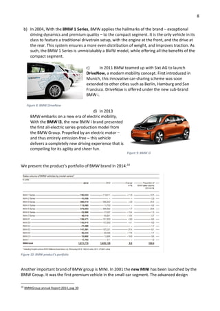 8
b) In 2004, With the BMW 1 Series, BMW applies the hallmarks of the brand – exceptional
driving dynamics and premium quality – to the compact segment. It is the only vehicle in its
class to feature a traditional drivetrain setup, with the engine at the front, and the drive at
the rear. This system ensures a more even distribution of weight, and improves traction. As
such, the BMW 1 Series is unmistakably a BMW model, while offering all the benefits of the
compact segment.
c) In 2011 BMW teamed up with Sixt AG to launch
DriveNow, a modern mobility concept. First introduced in
Munich, this innovative car-sharing scheme was soon
extended to other cities such as Berlin, Hamburg and San
Francisco. DriveNow is offered under the new sub-brand
BMW i.
d) In 2013
BMW embarks on a new era of electric mobility.
With the BMW i3, the new BMW i brand presented
the first all-electric series-production model from
the BMW Group. Propelled by an electric motor –
and thus entirely emission-free – this vehicle
delivers a completely new driving experience that is
compelling for its agility and sheer fun.
We present the product’s portfolio of BMW brand in 2014:10
Figure 10: BMW product’s portfolio
Another important brand of BMW group is MINI. In 2001 the new MINI has been launched by the
BMW Group. It was the first premium vehicle in the small-car segment. The advanced design
10
BMWGroup annual Report 2014, pag 30
Figure 8: BMW DriveNow
Figure 9: BMW i3
 