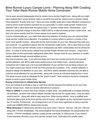 Bmw Runner Luxury Camper Lorrie - Planning Along With Creating
Your Tailor Made Runner Mobile Home Conversion
You've seen several tradespeople drive by inside a bmw sprinter freight truck , along with you might
have realized that it would certainly make a wonderful tiny sprinter camper truck or sprinter mobile
home alteration. Exactly what now ? there are many smaller sized tailor made alteration companies in
america which could transform sprinters for you personally in a tailor made sprinter mobile home
alteration with a value lower than the typical class "t " sprinter mobile home. nEvertheless , even
these tiny companies charge no less than US$70,000 for a fully-converted sprinter mobile home , and
that is far above exactly what the normal camper truck used to expense.
If you're mechanically apt , you might think about the selection of creating your own personal tailor
made sprinter mobile home alteration. It is possible to contract others to perform a number of the
much more specific function , along with do the more function on your own. Because they build your
own personal , it is possible to assure that this construction really works , with a value that you could
pay for. Since bmw sprinter vehicles come in widespread use within united states now for almost ten
years , it is easy to come across utilized bmw sprinter freight vehicles upon amazon , craig's list or
various other on-line automobile trading/auto sales sites. Camper tools for your alteration is usually
readily available through several retailers on-line.
One note of extreme care - if you will most likely don't have any trouble joining the do-it-yourself
sprinter alteration with all the state autos section just as one mobile home , several insurance
companies won't make sure a do-it-yourself alteration of your sprinter truck as being a leisure car.
You might contact your insurer to find out if this sounds like a problem - if it's , another selection is
always to design the alteration on your own , and find a nearby alteration business who are able to
build the actual alteration for you personally , along with invoice an individual keeping that in mind.
The actual invoice could be adequate for the "proof of worth " that numerous insurance companies
require to worth a good mobile home.
Buying a brand new or utilized bmw Sprinter
If you are looking to purchase a new or used bmw sprinter because the starting car for your bmw
sprinter camper truck , there are several alternatives to produce :
• New or utilized ? a brand new truck includes a higher price , but additionally a complete warranty.
  nEvertheless , several more mature utilized vehicles may be had for a great value , once you learn
  what to look for , along with what to stay away from. When buying utilized , have a qualified auto
  technician take a look at the bmw sprinter prior to buying , and appear up any mechanised issues to
  the 12 months. Furthermore , do not forget that a car or truck since significant as being a sprinter
  could cost US$500-2000 to vessel cross-country.
• What dimension ? utilized bmw sprinters may come within 118-inch, 140-inch, 144-inch, 158-inch
  along with 170-inch wheelbases. The actual lengthier the actual wheelbase, the actual bulkier the
  vehicle - 170-inch wheelbase vehicles usually ponder practically 12 ,000 pounds. If you need to
  invest whenever off-road in your bmw sprinter camper truck , think about the smaller sized
 