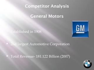 Competitor Analysis
General Motors
 Established in 1908
 2nd largest Automotive Corporation
 Total Revenue- 181.122 Billion (2007)
 